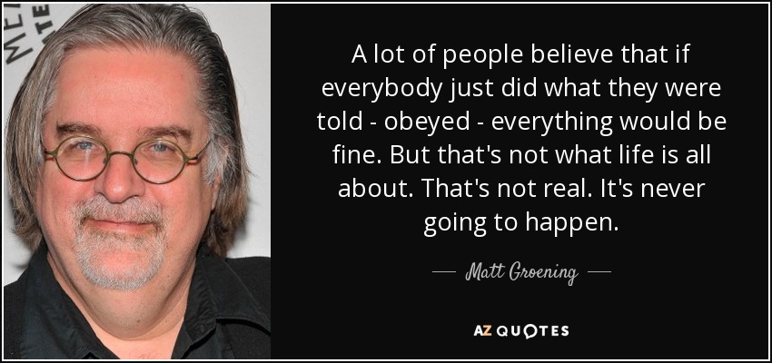 A lot of people believe that if everybody just did what they were told - obeyed - everything would be fine. But that's not what life is all about. That's not real. It's never going to happen. - Matt Groening