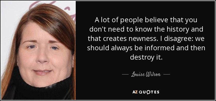 A lot of people believe that you don't need to know the history and that creates newness. I disagree: we should always be informed and then destroy it. - Louise Wilson