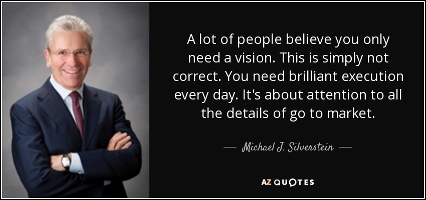 A lot of people believe you only need a vision. This is simply not correct. You need brilliant execution every day. It's about attention to all the details of go to market. - Michael J. Silverstein