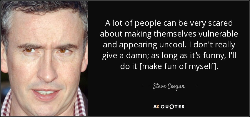 A lot of people can be very scared about making themselves vulnerable and appearing uncool. I don't really give a damn; as long as it's funny, I'll do it [make fun of myself]. - Steve Coogan