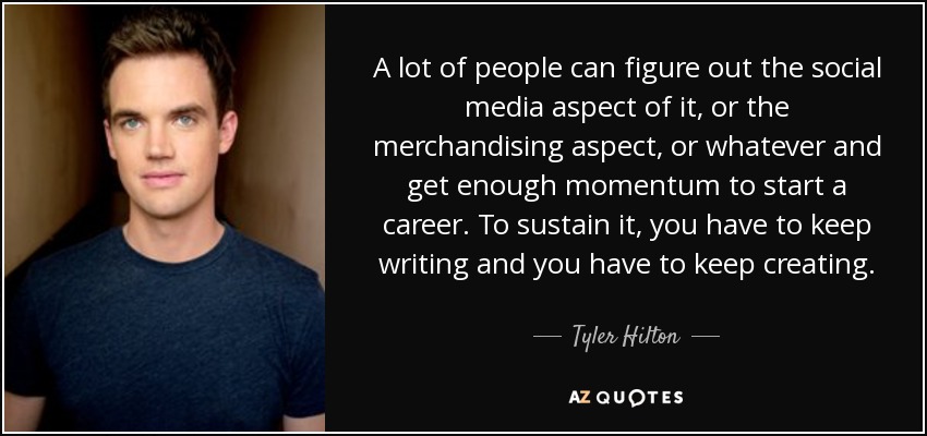 A lot of people can figure out the social media aspect of it, or the merchandising aspect, or whatever and get enough momentum to start a career. To sustain it, you have to keep writing and you have to keep creating. - Tyler Hilton