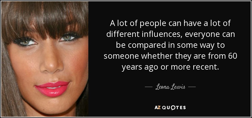A lot of people can have a lot of different influences, everyone can be compared in some way to someone whether they are from 60 years ago or more recent. - Leona Lewis