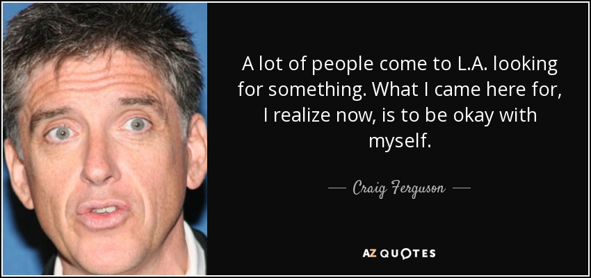 A lot of people come to L.A. looking for something. What I came here for, I realize now, is to be okay with myself. - Craig Ferguson