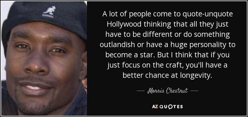 A lot of people come to quote-unquote Hollywood thinking that all they just have to be different or do something outlandish or have a huge personality to become a star. But I think that if you just focus on the craft, you'll have a better chance at longevity. - Morris Chestnut