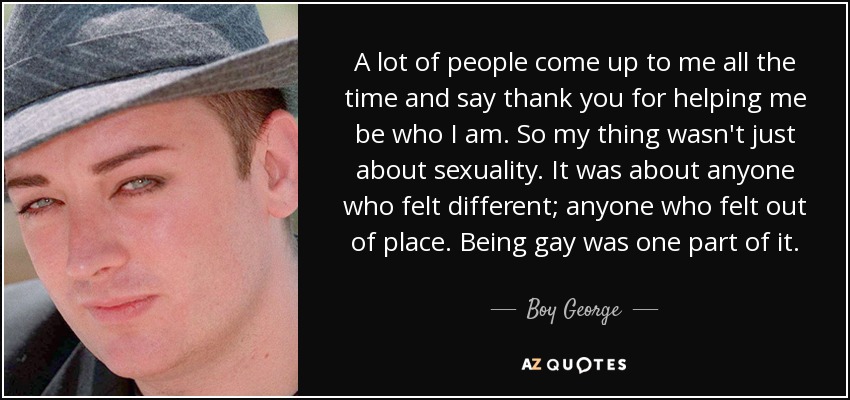 A lot of people come up to me all the time and say thank you for helping me be who I am. So my thing wasn't just about sexuality. It was about anyone who felt different; anyone who felt out of place. Being gay was one part of it. - Boy George