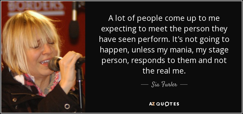 A lot of people come up to me expecting to meet the person they have seen perform. It's not going to happen, unless my mania, my stage person, responds to them and not the real me. - Sia Furler