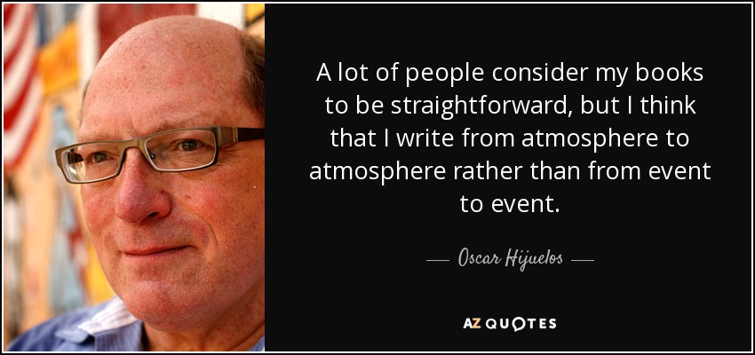 A lot of people consider my books to be straightforward, but I think that I write from atmosphere to atmosphere rather than from event to event. - Oscar Hijuelos