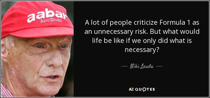 A lot of people criticize Formula 1 as an unnecessary risk. But what would life be like if we only did what is necessary? - Niki Lauda