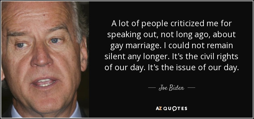A lot of people criticized me for speaking out, not long ago, about gay marriage. I could not remain silent any longer. It's the civil rights of our day. It's the issue of our day. - Joe Biden