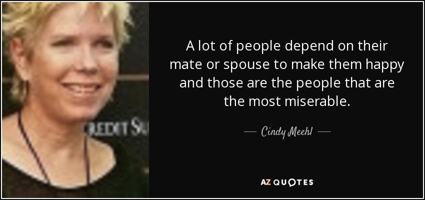 A lot of people depend on their mate or spouse to make them happy and those are the people that are the most miserable. - Cindy Meehl