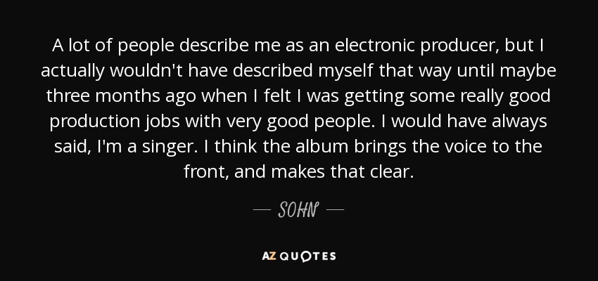 A lot of people describe me as an electronic producer, but I actually wouldn't have described myself that way until maybe three months ago when I felt I was getting some really good production jobs with very good people. I would have always said, I'm a singer. I think the album brings the voice to the front, and makes that clear. - SOHN