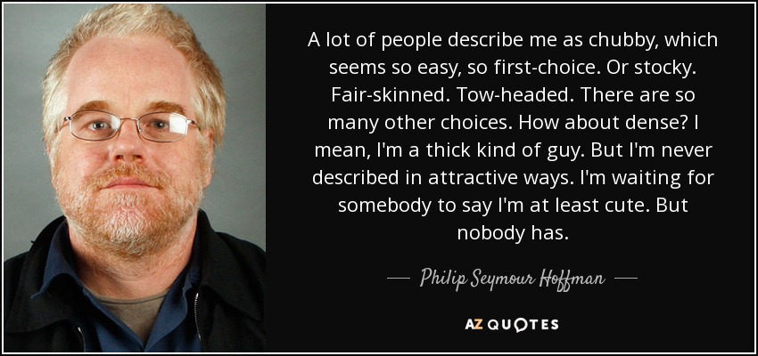 A lot of people describe me as chubby, which seems so easy, so first-choice. Or stocky. Fair-skinned. Tow-headed. There are so many other choices. How about dense? I mean, I'm a thick kind of guy. But I'm never described in attractive ways. I'm waiting for somebody to say I'm at least cute. But nobody has. - Philip Seymour Hoffman