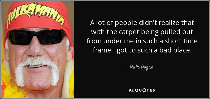 A lot of people didn't realize that with the carpet being pulled out from under me in such a short time frame I got to such a bad place. - Hulk Hogan