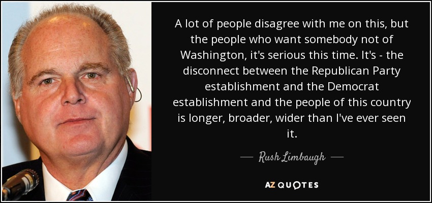 A lot of people disagree with me on this, but the people who want somebody not of Washington, it's serious this time. It's - the disconnect between the Republican Party establishment and the Democrat establishment and the people of this country is longer, broader, wider than I've ever seen it. - Rush Limbaugh