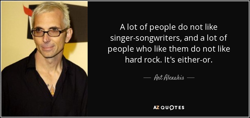 A lot of people do not like singer-songwriters, and a lot of people who like them do not like hard rock. It's either-or. - Art Alexakis