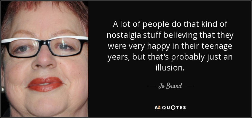 A lot of people do that kind of nostalgia stuff believing that they were very happy in their teenage years, but that's probably just an illusion. - Jo Brand