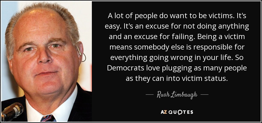 A lot of people do want to be victims. It's easy. It's an excuse for not doing anything and an excuse for failing. Being a victim means somebody else is responsible for everything going wrong in your life. So Democrats love plugging as many people as they can into victim status. - Rush Limbaugh