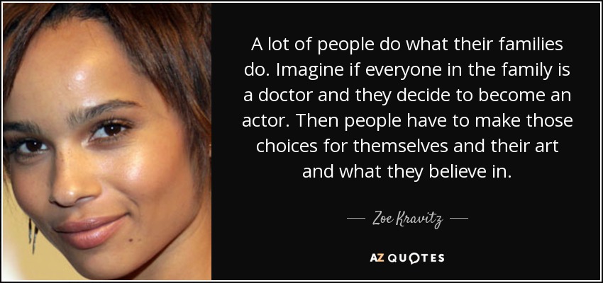 A lot of people do what their families do. Imagine if everyone in the family is a doctor and they decide to become an actor. Then people have to make those choices for themselves and their art and what they believe in. - Zoe Kravitz