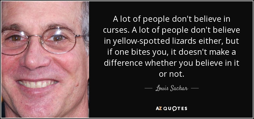 A lot of people don't believe in curses. A lot of people don't believe in yellow-spotted lizards either, but if one bites you, it doesn't make a difference whether you believe in it or not. - Louis Sachar