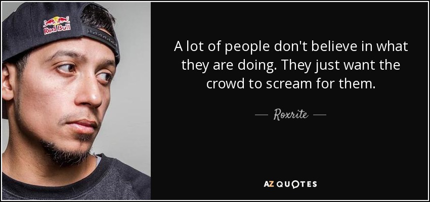 A lot of people don't believe in what they are doing. They just want the crowd to scream for them. - Roxrite