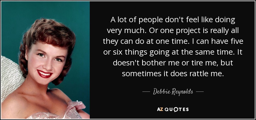A lot of people don't feel like doing very much. Or one project is really all they can do at one time. I can have five or six things going at the same time. It doesn't bother me or tire me, but sometimes it does rattle me. - Debbie Reynolds