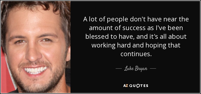 A lot of people don't have near the amount of success as I've been blessed to have, and it's all about working hard and hoping that continues. - Luke Bryan
