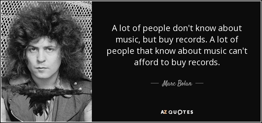 A lot of people don't know about music, but buy records. A lot of people that know about music can't afford to buy records. - Marc Bolan