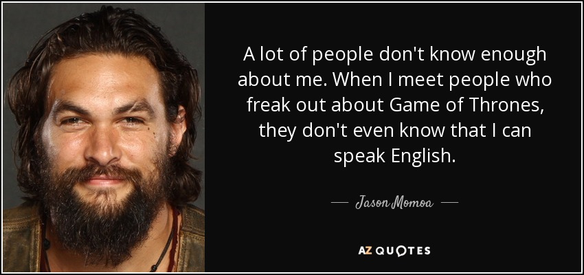 A lot of people don't know enough about me. When I meet people who freak out about Game of Thrones, they don't even know that I can speak English. - Jason Momoa