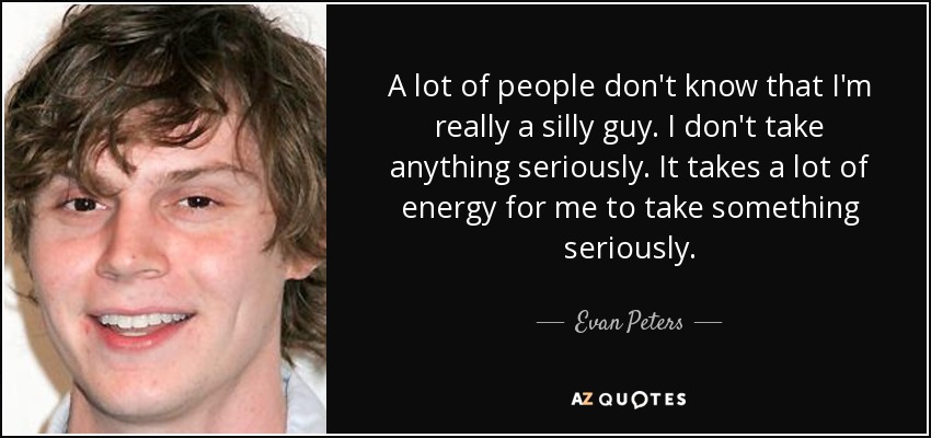 A lot of people don't know that I'm really a silly guy. I don't take anything seriously. It takes a lot of energy for me to take something seriously. - Evan Peters