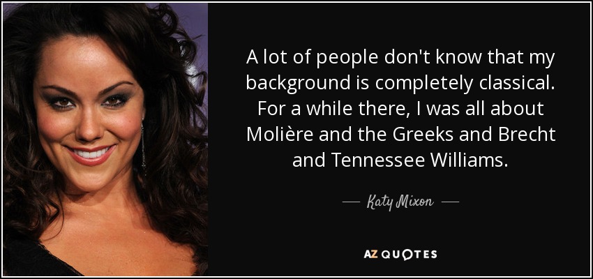 A lot of people don't know that my background is completely classical. For a while there, I was all about Molière and the Greeks and Brecht and Tennessee Williams. - Katy Mixon