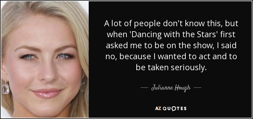 A lot of people don't know this, but when 'Dancing with the Stars' first asked me to be on the show, I said no, because I wanted to act and to be taken seriously. - Julianne Hough