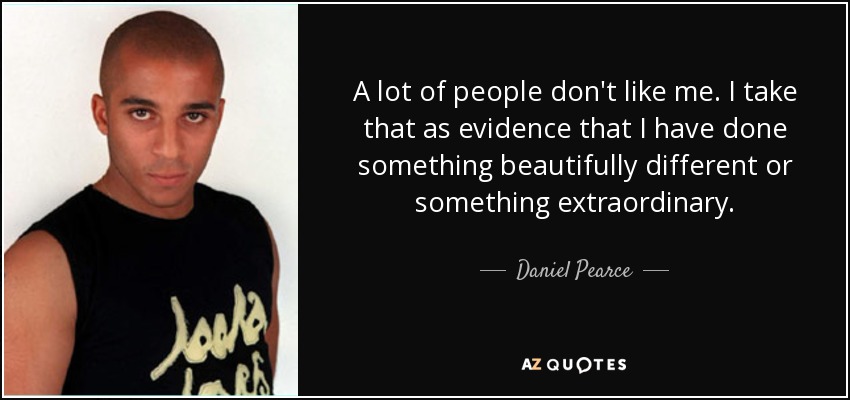 A lot of people don't like me. I take that as evidence that I have done something beautifully different or something extraordinary. - Daniel Pearce