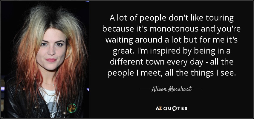 A lot of people don't like touring because it's monotonous and you're waiting around a lot but for me it's great. I'm inspired by being in a different town every day - all the people I meet, all the things I see. - Alison Mosshart