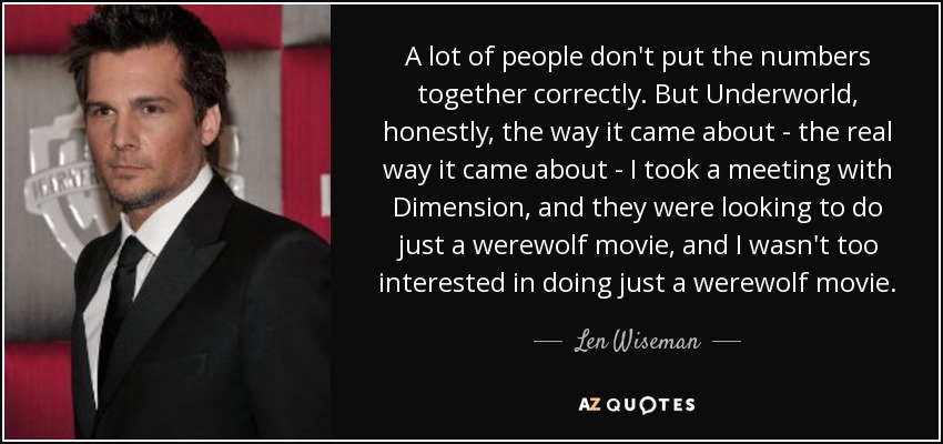 A lot of people don't put the numbers together correctly. But Underworld, honestly, the way it came about - the real way it came about - I took a meeting with Dimension, and they were looking to do just a werewolf movie, and I wasn't too interested in doing just a werewolf movie. - Len Wiseman