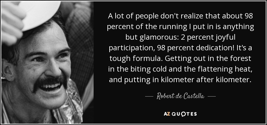 A lot of people don't realize that about 98 percent of the running I put in is anything but glamorous: 2 percent joyful participation, 98 percent dedication! It's a tough formula. Getting out in the forest in the biting cold and the flattening heat, and putting in kilometer after kilometer. - Robert de Castella