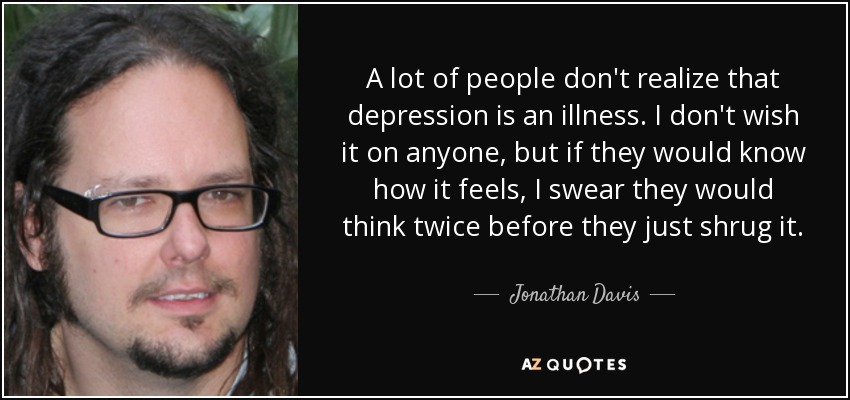 A lot of people don't realize that depression is an illness. I don't wish it on anyone, but if they would know how it feels, I swear they would think twice before they just shrug it. - Jonathan Davis