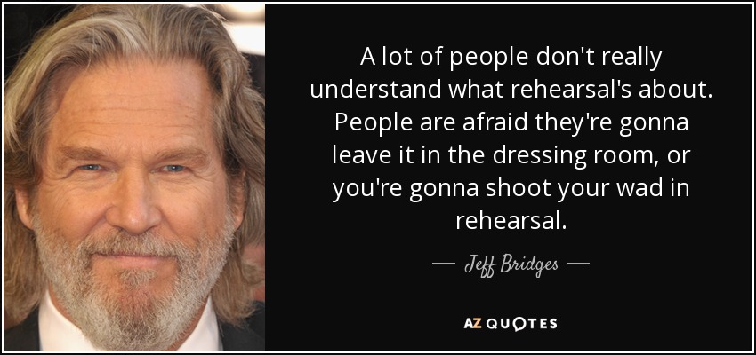 A lot of people don't really understand what rehearsal's about. People are afraid they're gonna leave it in the dressing room, or you're gonna shoot your wad in rehearsal. - Jeff Bridges