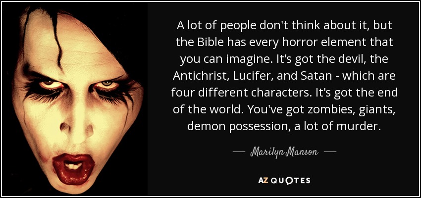 A lot of people don't think about it, but the Bible has every horror element that you can imagine. It's got the devil, the Antichrist, Lucifer, and Satan - which are four different characters. It's got the end of the world. You've got zombies, giants, demon possession, a lot of murder. - Marilyn Manson
