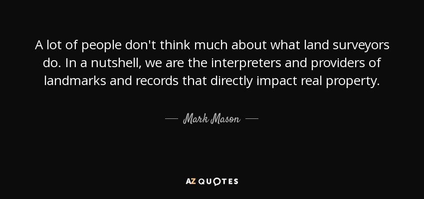 A lot of people don't think much about what land surveyors do. In a nutshell, we are the interpreters and providers of landmarks and records that directly impact real property. - Mark Mason