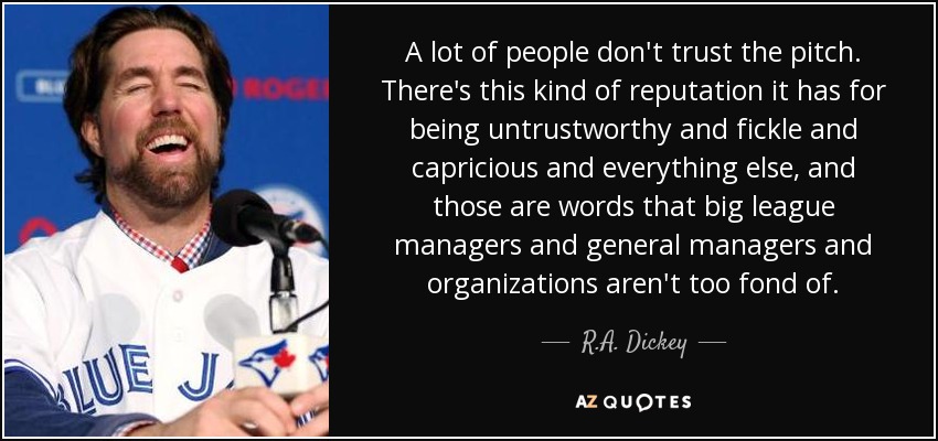 A lot of people don't trust the pitch. There's this kind of reputation it has for being untrustworthy and fickle and capricious and everything else, and those are words that big league managers and general managers and organizations aren't too fond of. - R.A. Dickey