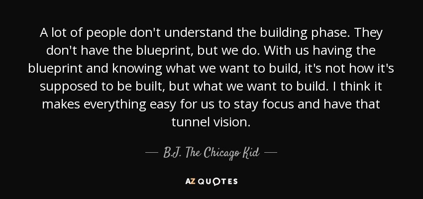 A lot of people don't understand the building phase. They don't have the blueprint, but we do. With us having the blueprint and knowing what we want to build, it's not how it's supposed to be built, but what we want to build. I think it makes everything easy for us to stay focus and have that tunnel vision. - B.J. The Chicago Kid