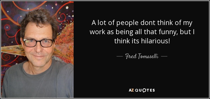 A lot of people dont think of my work as being all that funny, but I think its hilarious! - Fred Tomaselli