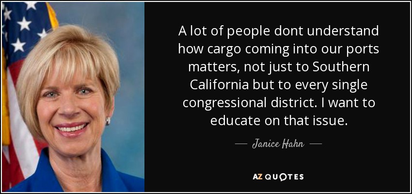 A lot of people dont understand how cargo coming into our ports matters, not just to Southern California but to every single congressional district. I want to educate on that issue. - Janice Hahn