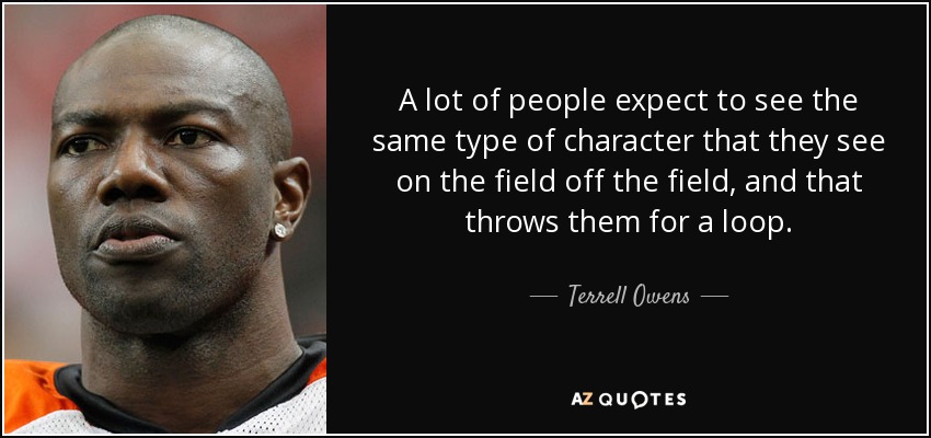 A lot of people expect to see the same type of character that they see on the field off the field, and that throws them for a loop. - Terrell Owens