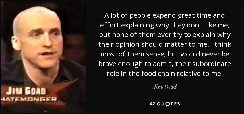 A lot of people expend great time and effort explaining why they don't like me, but none of them ever try to explain why their opinion should matter to me. I think most of them sense, but would never be brave enough to admit, their subordinate role in the food chain relative to me. - Jim Goad