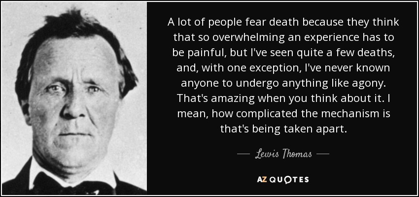 A lot of people fear death because they think that so overwhelming an experience has to be painful, but I've seen quite a few deaths, and, with one exception, I've never known anyone to undergo anything like agony. That's amazing when you think about it. I mean, how complicated the mechanism is that's being taken apart. - Lewis Thomas