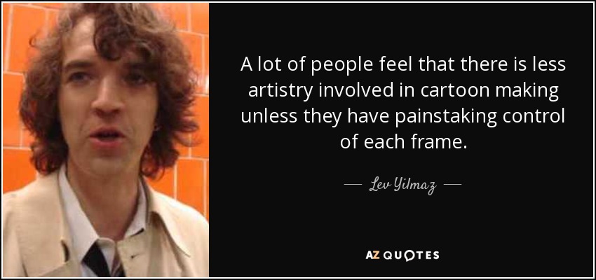 A lot of people feel that there is less artistry involved in cartoon making unless they have painstaking control of each frame. - Lev Yilmaz