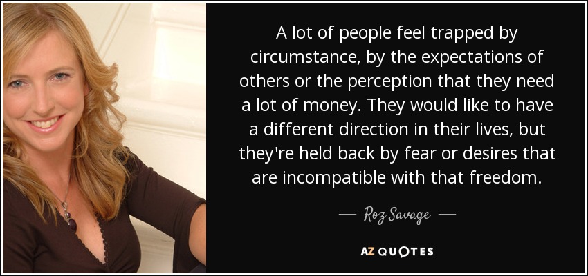 A lot of people feel trapped by circumstance, by the expectations of others or the perception that they need a lot of money. They would like to have a different direction in their lives, but they're held back by fear or desires that are incompatible with that freedom. - Roz Savage