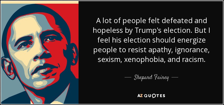 A lot of people felt defeated and hopeless by Trump's election. But I feel his election should energize people to resist apathy, ignorance, sexism, xenophobia, and racism. - Shepard Fairey