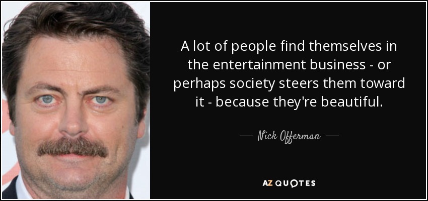 A lot of people find themselves in the entertainment business - or perhaps society steers them toward it - because they're beautiful. - Nick Offerman